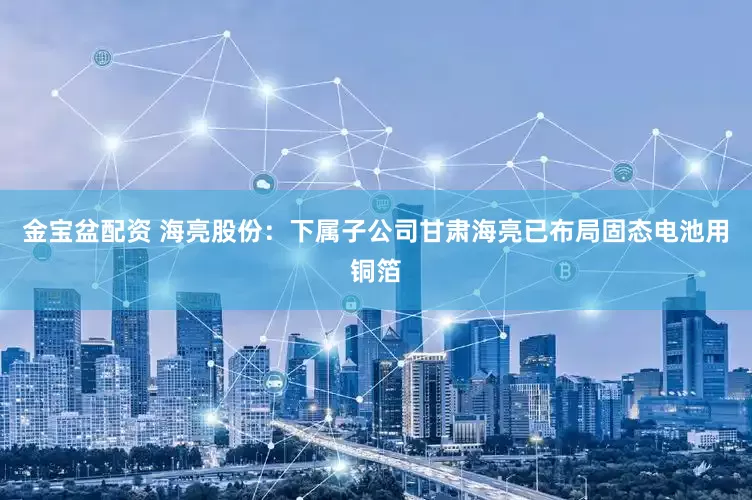 金宝盆配资 海亮股份：下属子公司甘肃海亮已布局固态电池用铜箔