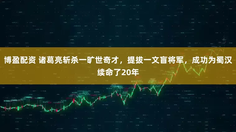 博盈配资 诸葛亮斩杀一旷世奇才，提拔一文盲将军，成功为蜀汉续命了20年