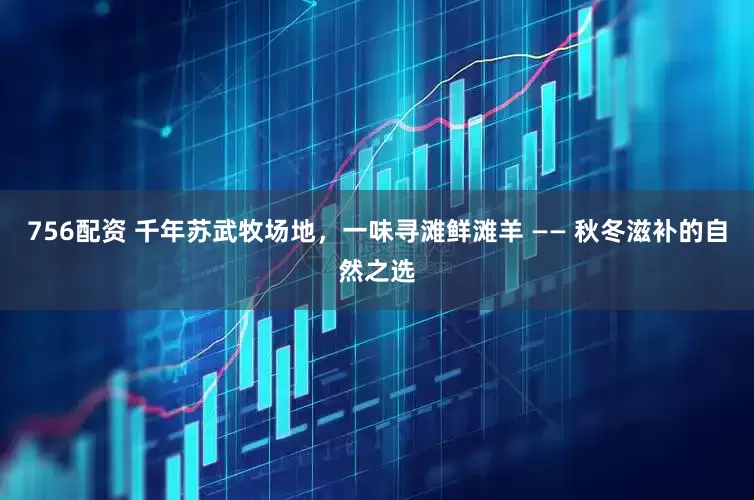 756配资 千年苏武牧场地，一味寻滩鲜滩羊 —— 秋冬滋补的自然之选