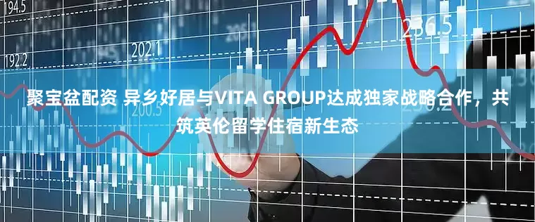 聚宝盆配资 异乡好居与VITA GROUP达成独家战略合作，共筑英伦留学住宿新生态