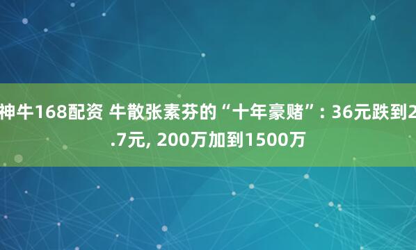 神牛168配资 牛散张素芬的“十年豪赌”: 36元跌到2.7元, 200万加到1500万
