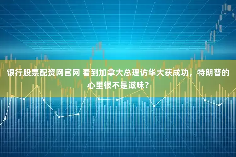 银行股票配资网官网 看到加拿大总理访华大获成功，特朗普的心里很不是滋味？
