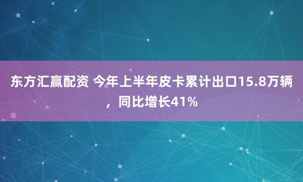 东方汇赢配资 今年上半年皮卡累计出口15.8万辆，同比增长41%
